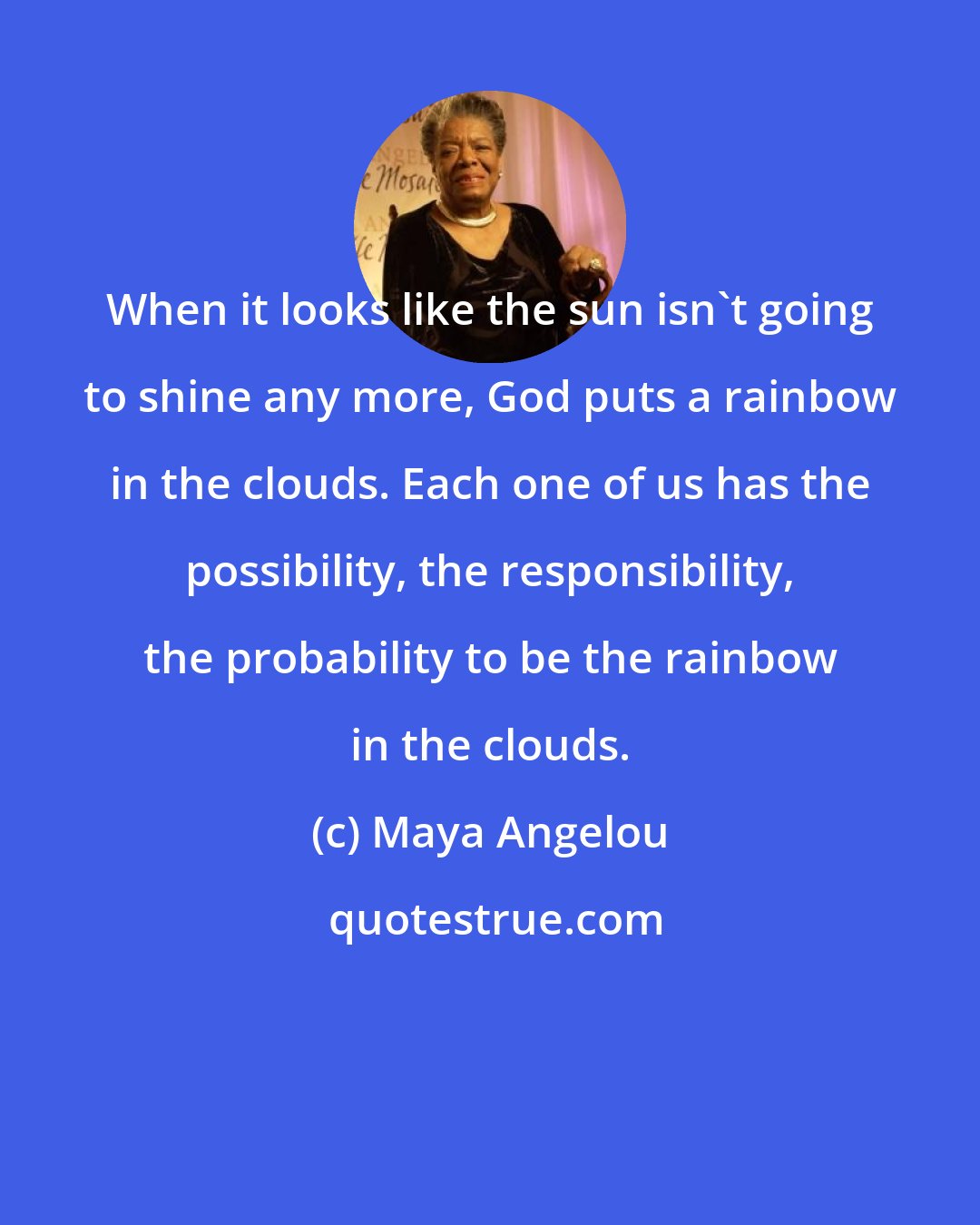 Maya Angelou: When it looks like the sun isn't going to shine any more, God puts a rainbow in the clouds. Each one of us has the possibility, the responsibility, the probability to be the rainbow in the clouds.
