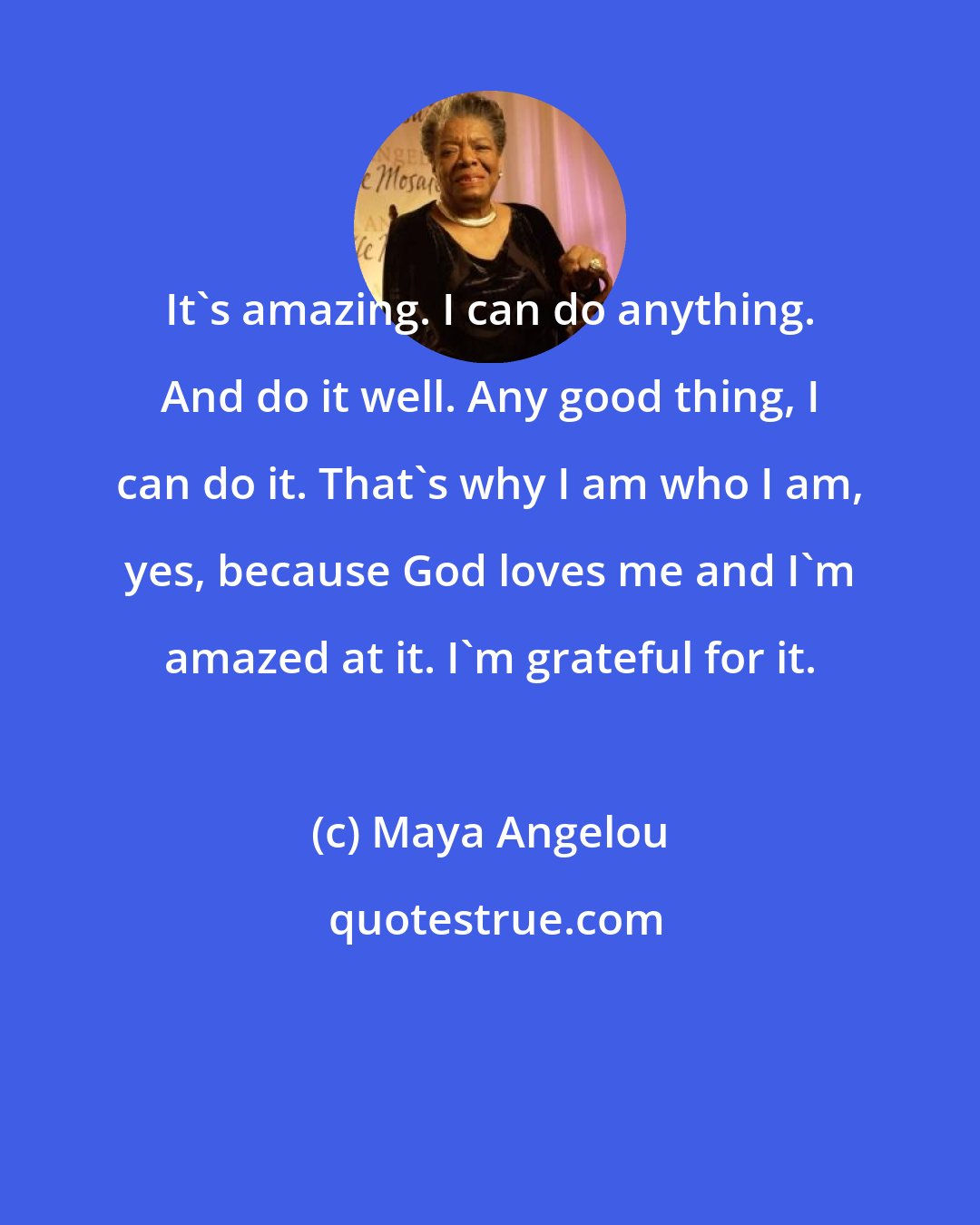 Maya Angelou: It's amazing. I can do anything. And do it well. Any good thing, I can do it. That's why I am who I am, yes, because God loves me and I'm amazed at it. I'm grateful for it.