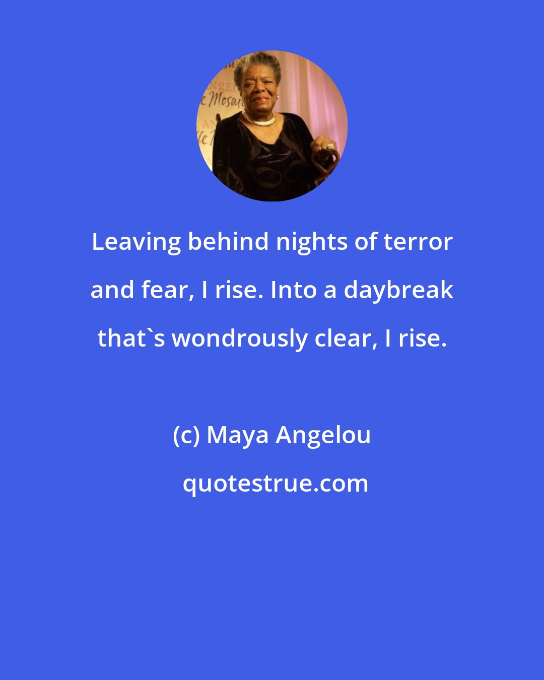 Maya Angelou: Leaving behind nights of terror and fear, I rise. Into a daybreak that's wondrously clear, I rise.