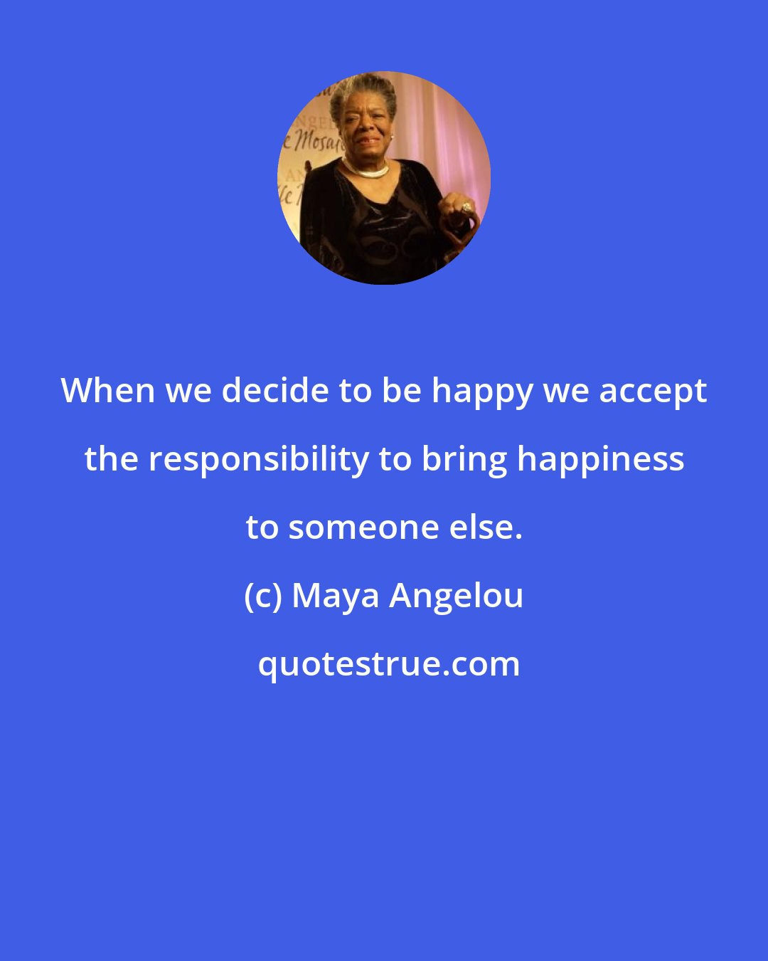 Maya Angelou: When we decide to be happy we accept the responsibility to bring happiness to someone else.