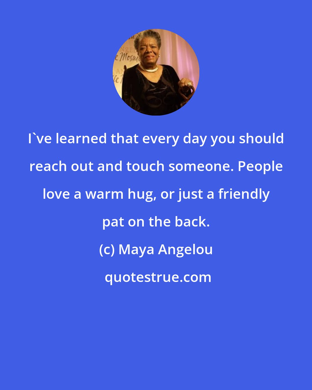 Maya Angelou: I've learned that every day you should reach out and touch someone. People love a warm hug, or just a friendly pat on the back.