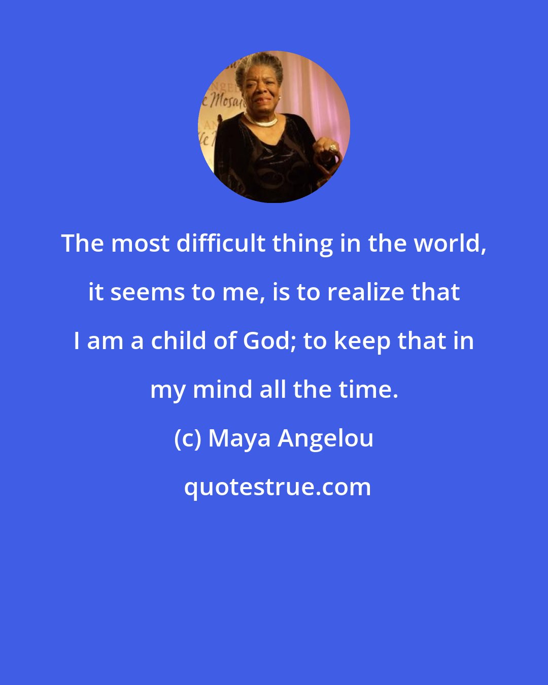 Maya Angelou: The most difficult thing in the world, it seems to me, is to realize that I am a child of God; to keep that in my mind all the time.