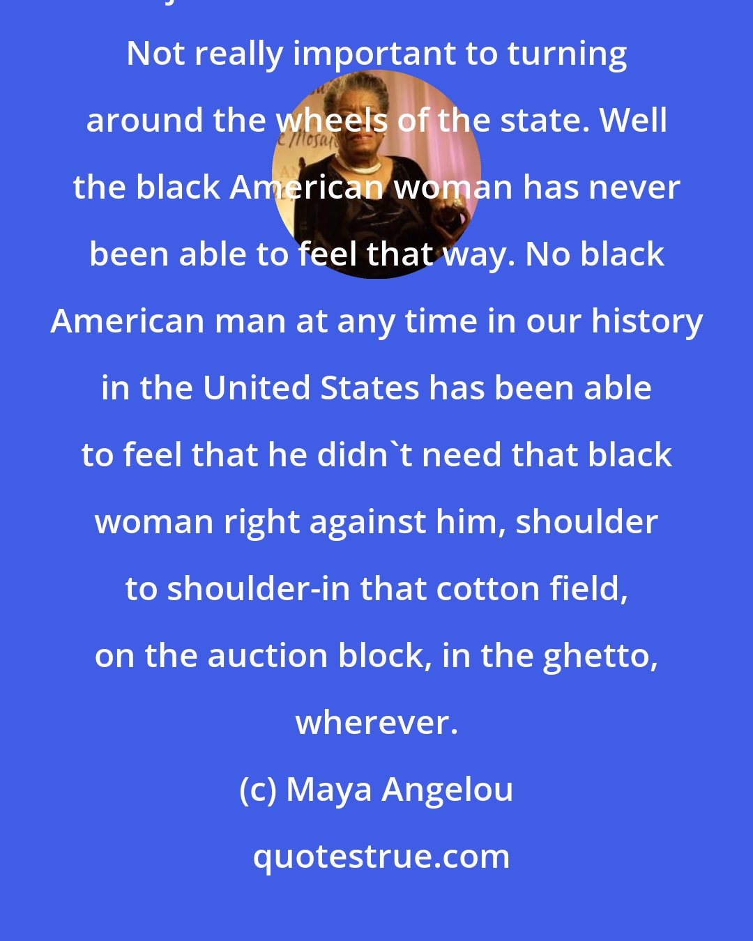 Maya Angelou: The white American man makes the white American woman maybe not superfluous but just a little kind of decoration. Not really important to turning around the wheels of the state. Well the black American woman has never been able to feel that way. No black American man at any time in our history in the United States has been able to feel that he didn't need that black woman right against him, shoulder to shoulder-in that cotton field, on the auction block, in the ghetto, wherever.