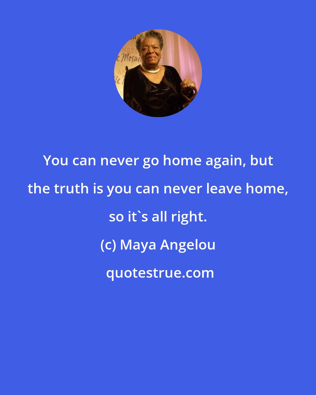 Maya Angelou: You can never go home again, but the truth is you can never leave home, so it's all right.
