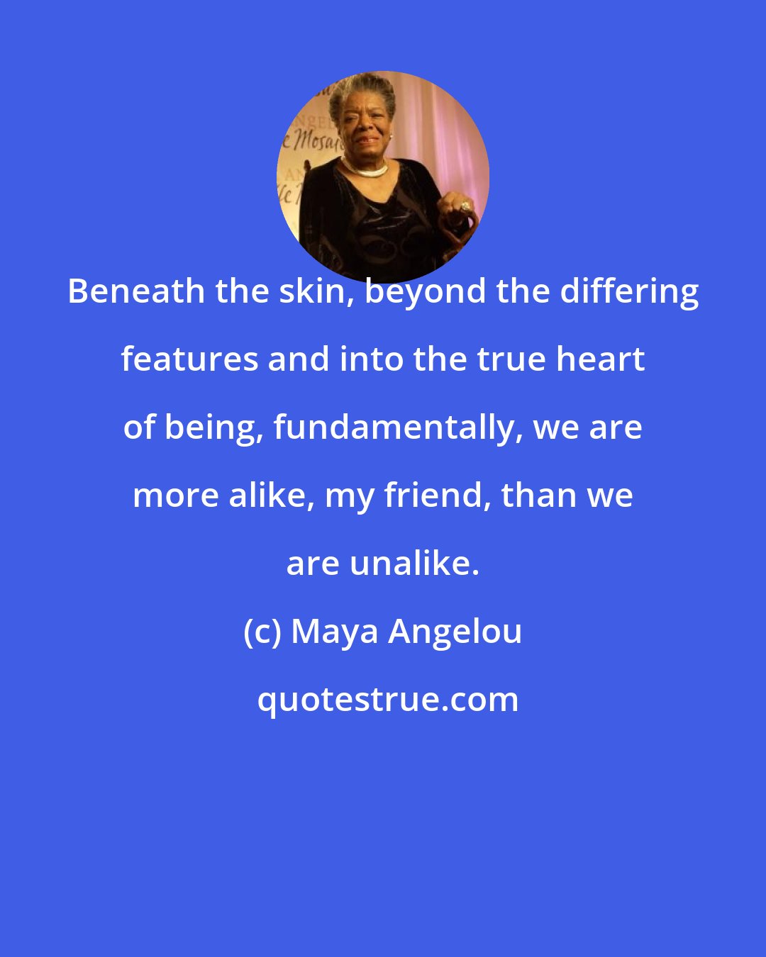 Maya Angelou: Beneath the skin, beyond the differing features and into the true heart of being, fundamentally, we are more alike, my friend, than we are unalike.