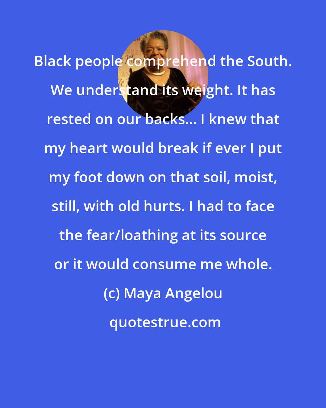 Maya Angelou: Black people comprehend the South. We understand its weight. It has rested on our backs... I knew that my heart would break if ever I put my foot down on that soil, moist, still, with old hurts. I had to face the fear/loathing at its source or it would consume me whole.