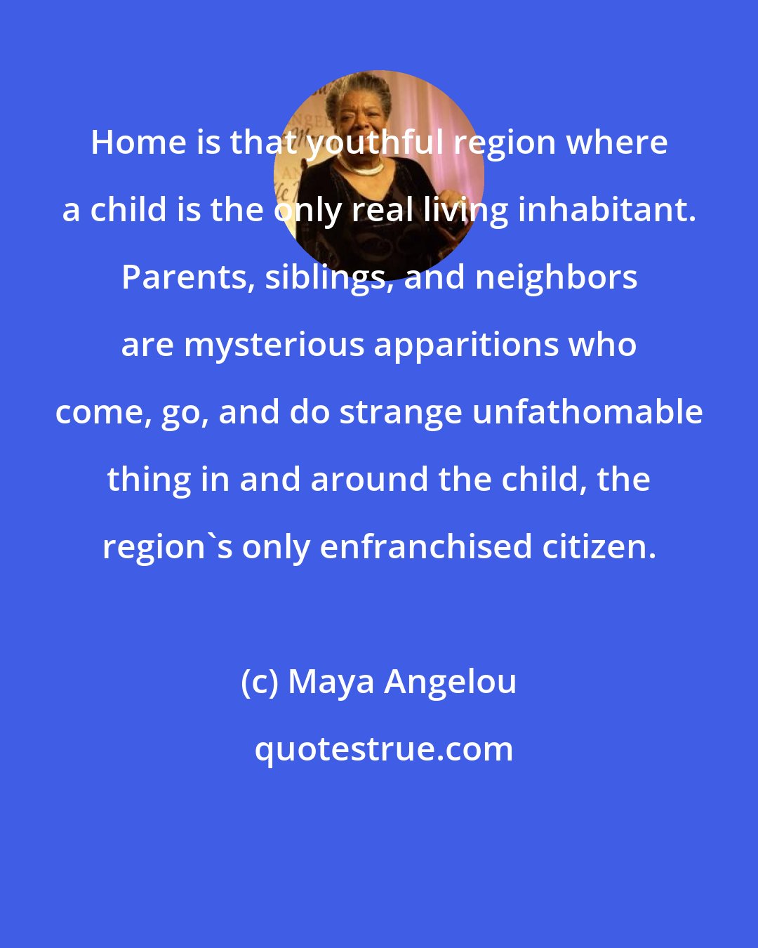 Maya Angelou: Home is that youthful region where a child is the only real living inhabitant. Parents, siblings, and neighbors are mysterious apparitions who come, go, and do strange unfathomable thing in and around the child, the region's only enfranchised citizen.