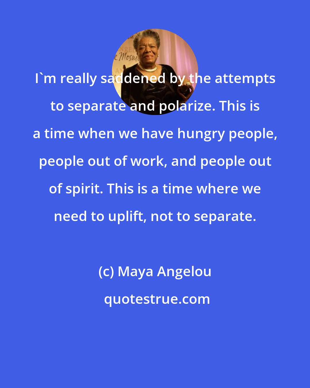 Maya Angelou: I'm really saddened by the attempts to separate and polarize. This is a time when we have hungry people, people out of work, and people out of spirit. This is a time where we need to uplift, not to separate.