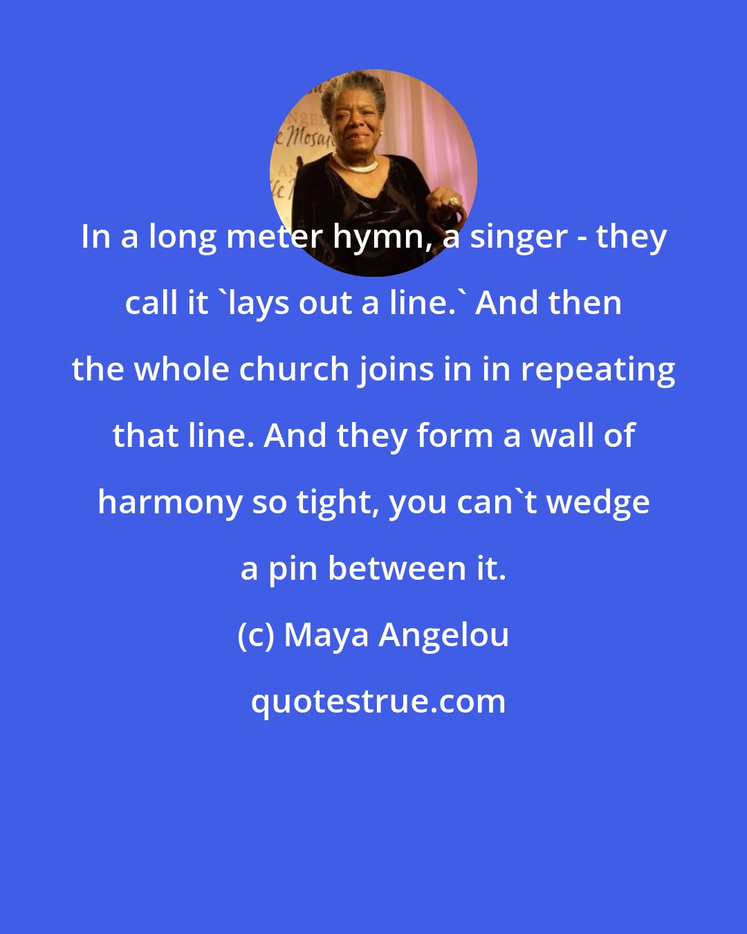 Maya Angelou: In a long meter hymn, a singer - they call it 'lays out a line.' And then the whole church joins in in repeating that line. And they form a wall of harmony so tight, you can't wedge a pin between it.
