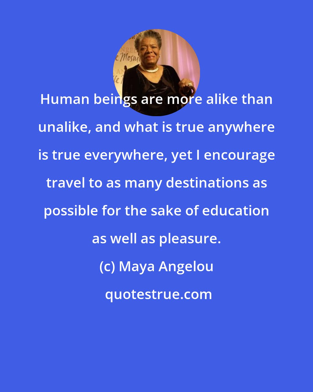 Maya Angelou: Human beings are more alike than unalike, and what is true anywhere is true everywhere, yet I encourage travel to as many destinations as possible for the sake of education as well as pleasure.