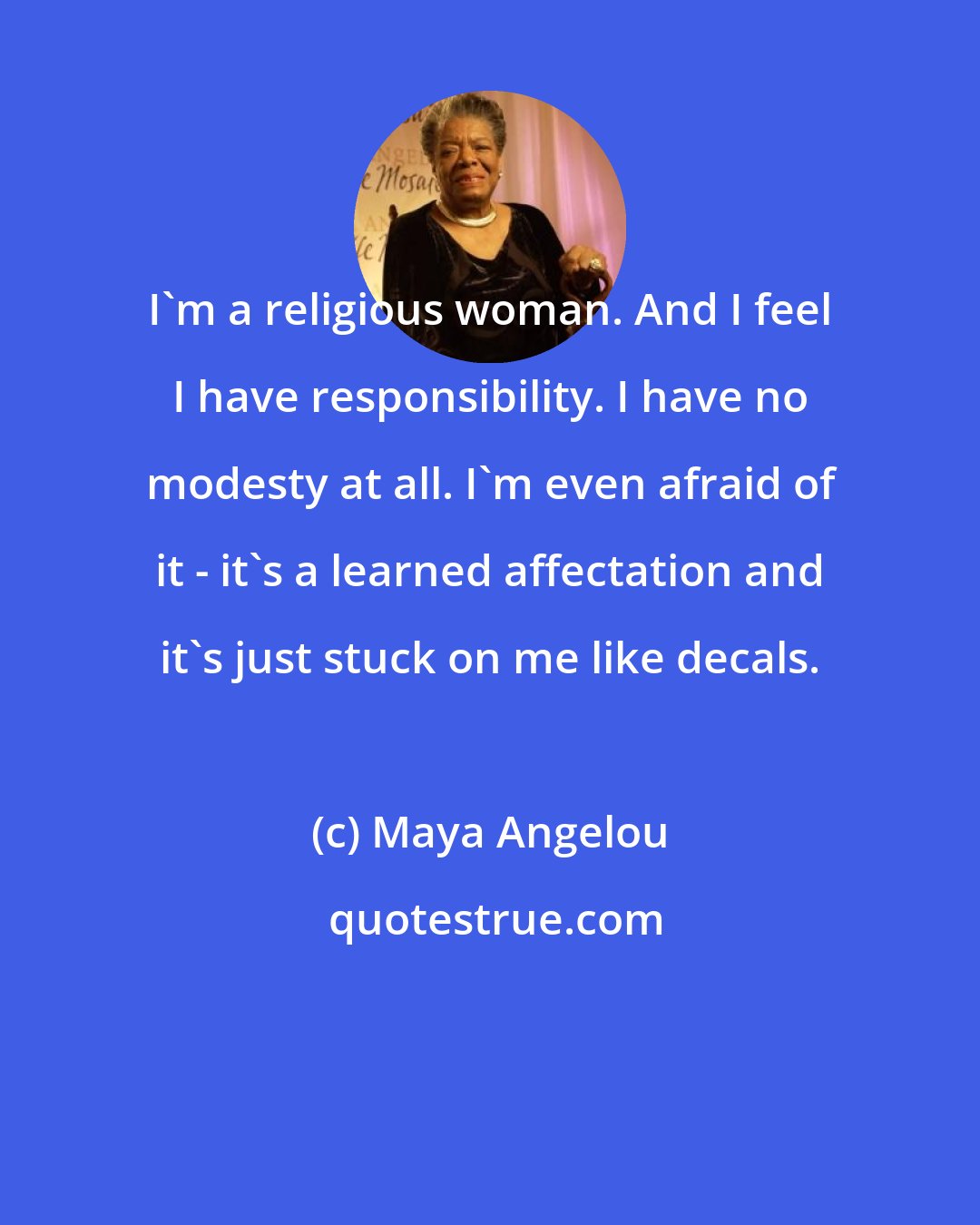 Maya Angelou: I'm a religious woman. And I feel I have responsibility. I have no modesty at all. I'm even afraid of it - it's a learned affectation and it's just stuck on me like decals.