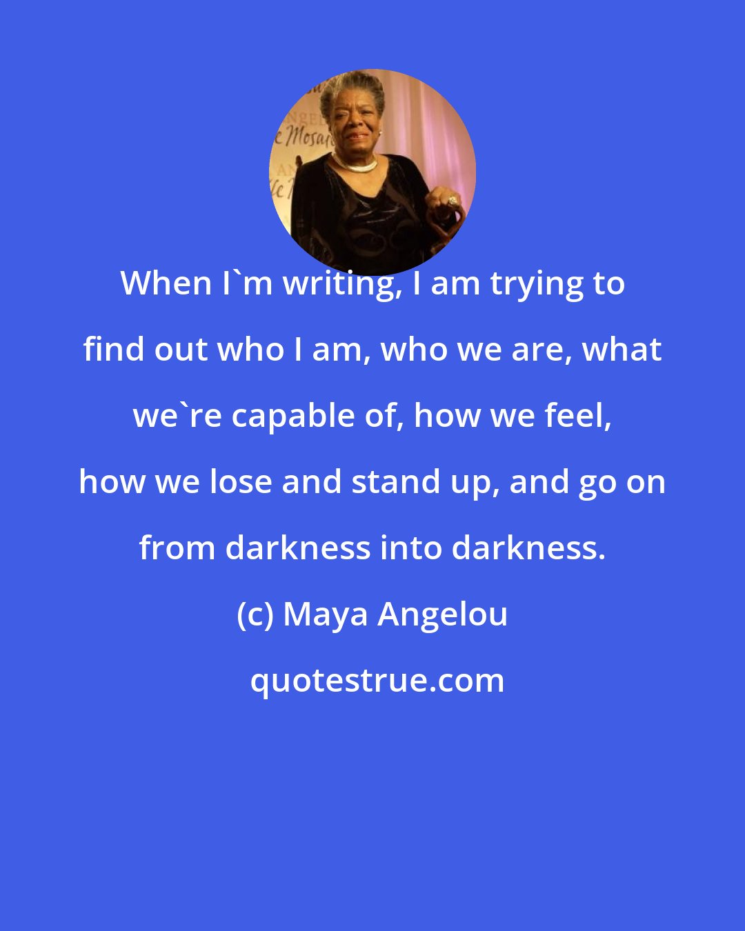 Maya Angelou: When I'm writing, I am trying to find out who I am, who we are, what we're capable of, how we feel, how we lose and stand up, and go on from darkness into darkness.