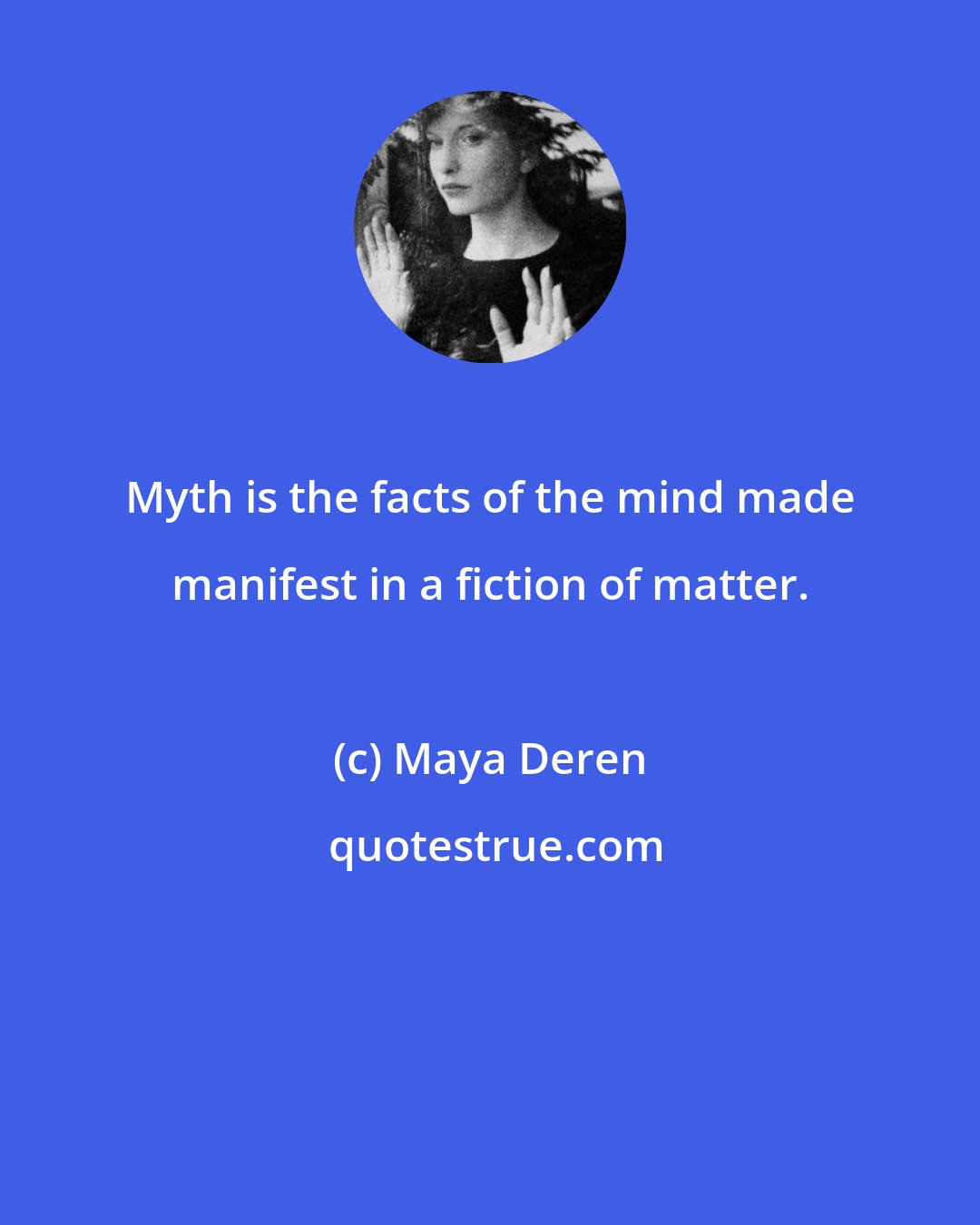Maya Deren: Myth is the facts of the mind made manifest in a fiction of matter.