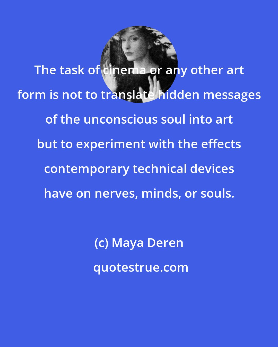 Maya Deren: The task of cinema or any other art form is not to translate hidden messages of the unconscious soul into art but to experiment with the effects contemporary technical devices have on nerves, minds, or souls.