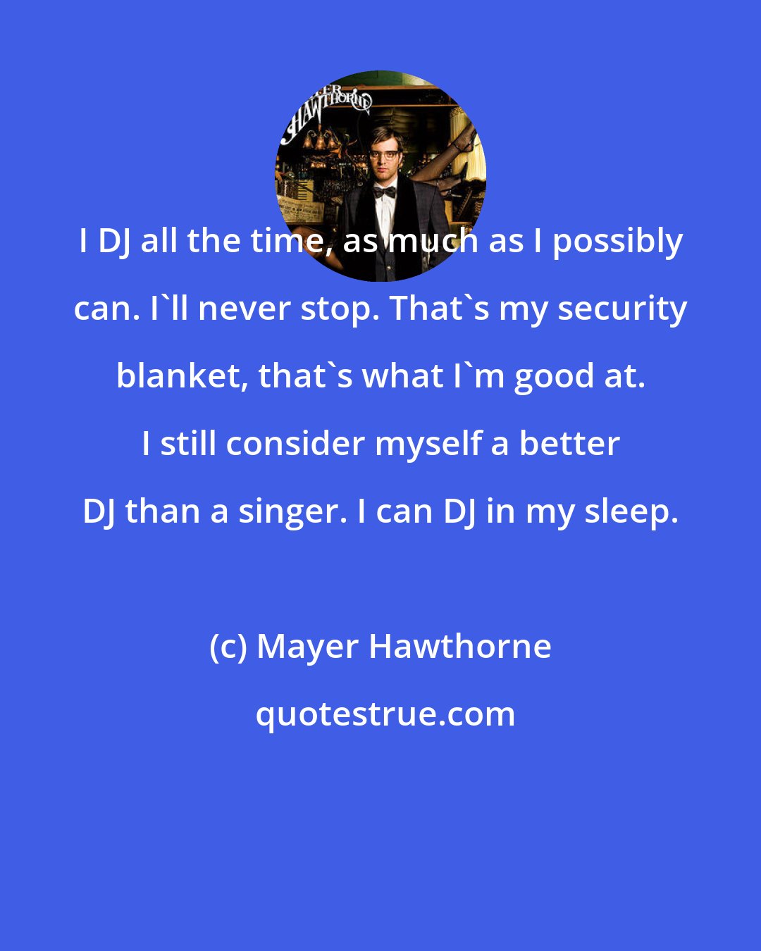 Mayer Hawthorne: I DJ all the time, as much as I possibly can. I'll never stop. That's my security blanket, that's what I'm good at. I still consider myself a better DJ than a singer. I can DJ in my sleep.