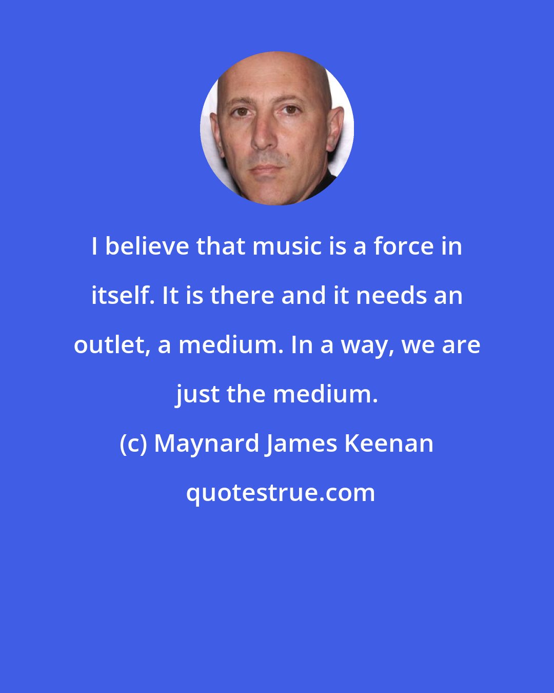 Maynard James Keenan: I believe that music is a force in itself. It is there and it needs an outlet, a medium. In a way, we are just the medium.