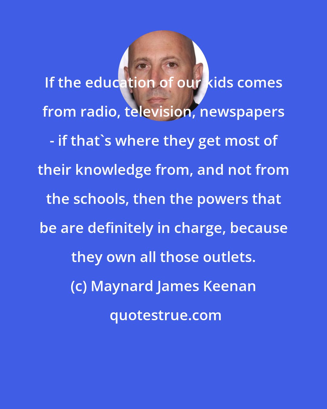 Maynard James Keenan: If the education of our kids comes from radio, television, newspapers - if that's where they get most of their knowledge from, and not from the schools, then the powers that be are definitely in charge, because they own all those outlets.