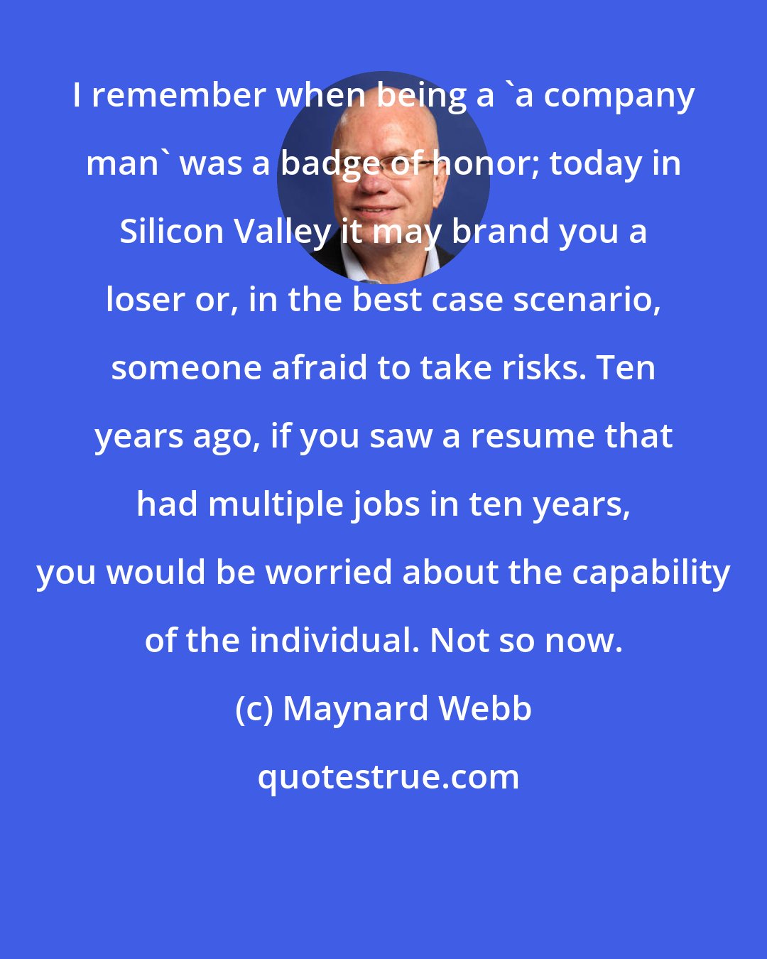 Maynard Webb: I remember when being a 'a company man' was a badge of honor; today in Silicon Valley it may brand you a loser or, in the best case scenario, someone afraid to take risks. Ten years ago, if you saw a resume that had multiple jobs in ten years, you would be worried about the capability of the individual. Not so now.