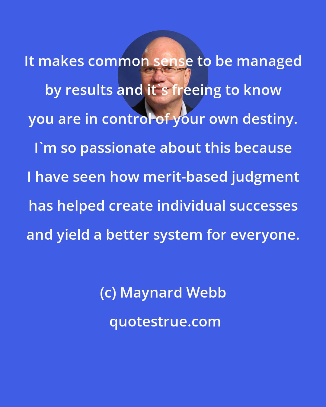 Maynard Webb: It makes common sense to be managed by results and it's freeing to know you are in control of your own destiny. I'm so passionate about this because I have seen how merit-based judgment has helped create individual successes and yield a better system for everyone.