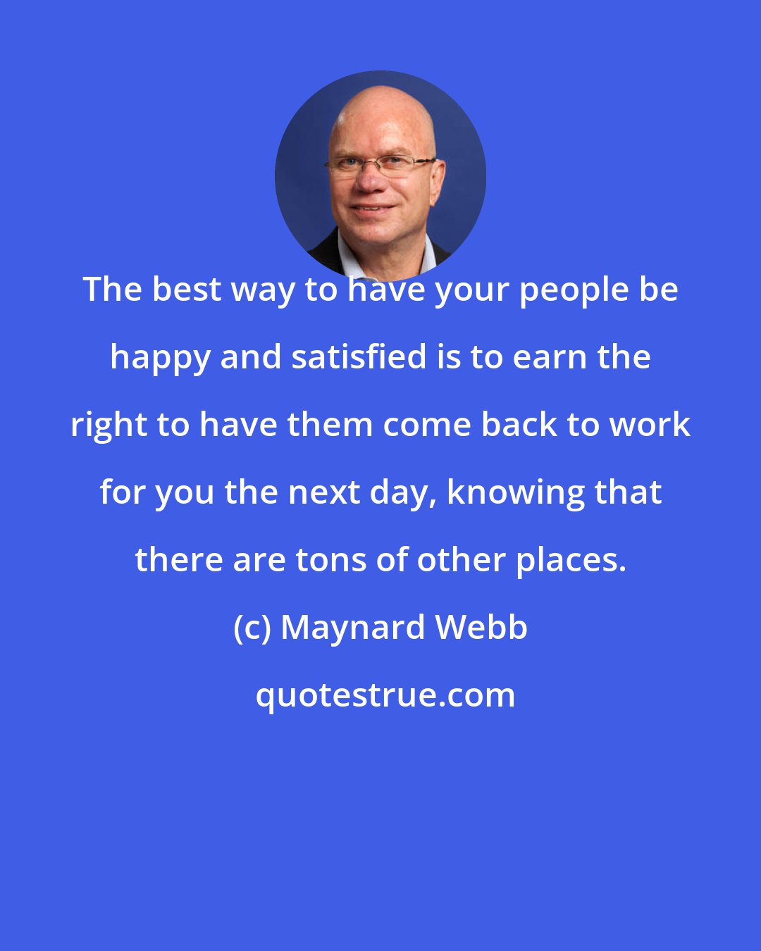 Maynard Webb: The best way to have your people be happy and satisfied is to earn the right to have them come back to work for you the next day, knowing that there are tons of other places.