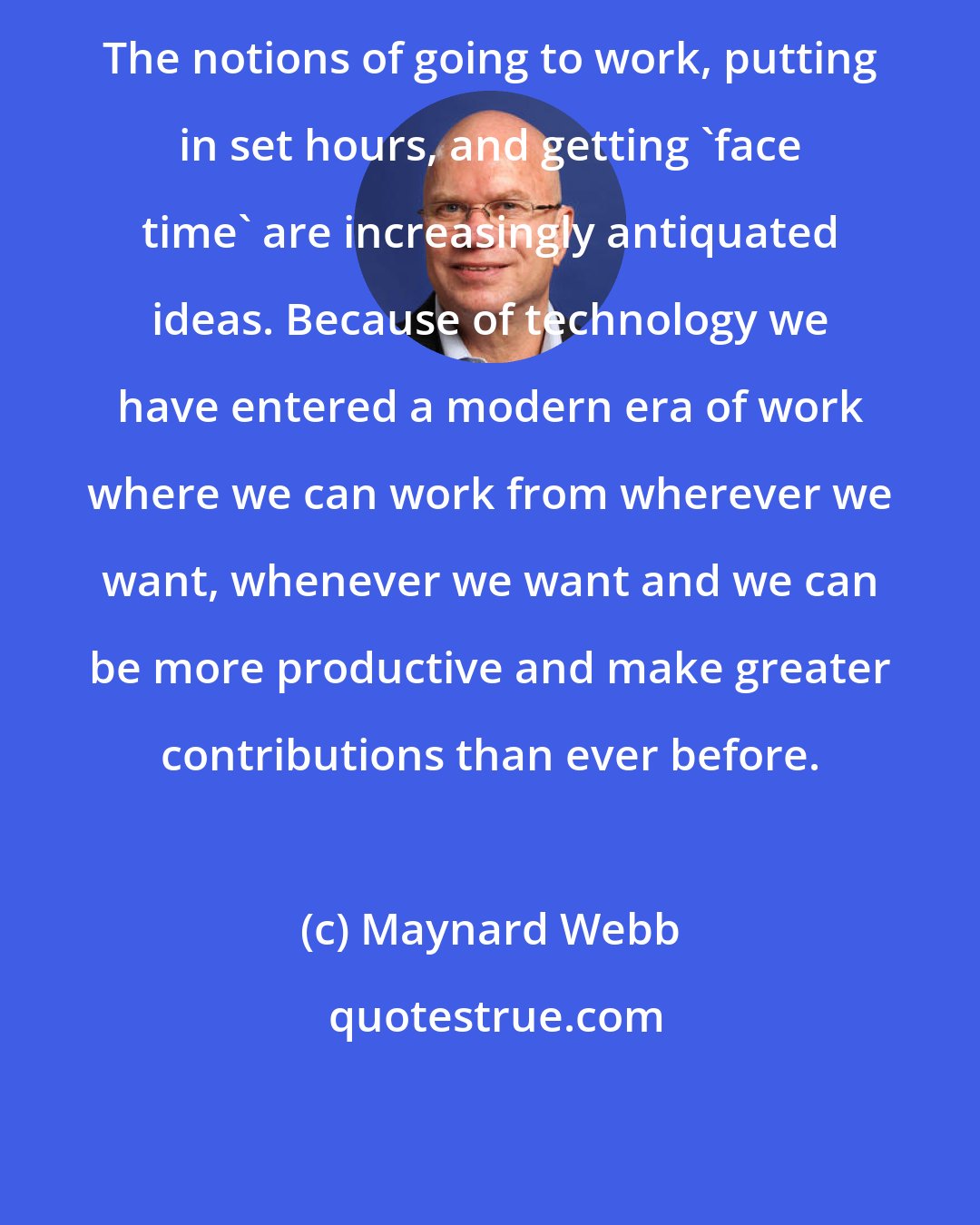Maynard Webb: The notions of going to work, putting in set hours, and getting 'face time' are increasingly antiquated ideas. Because of technology we have entered a modern era of work where we can work from wherever we want, whenever we want and we can be more productive and make greater contributions than ever before.