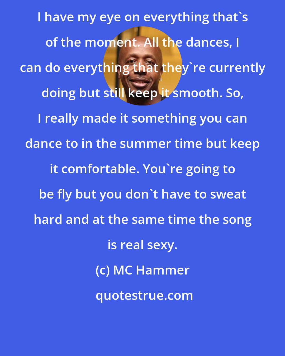 MC Hammer: I have my eye on everything that's of the moment. All the dances, I can do everything that they're currently doing but still keep it smooth. So, I really made it something you can dance to in the summer time but keep it comfortable. You're going to be fly but you don't have to sweat hard and at the same time the song is real sexy.