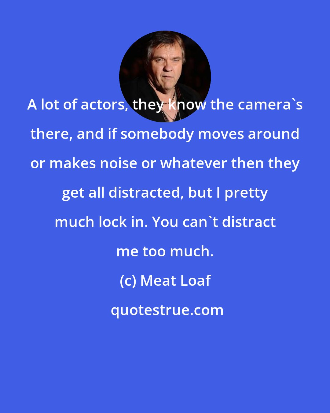 Meat Loaf: A lot of actors, they know the camera's there, and if somebody moves around or makes noise or whatever then they get all distracted, but I pretty much lock in. You can't distract me too much.