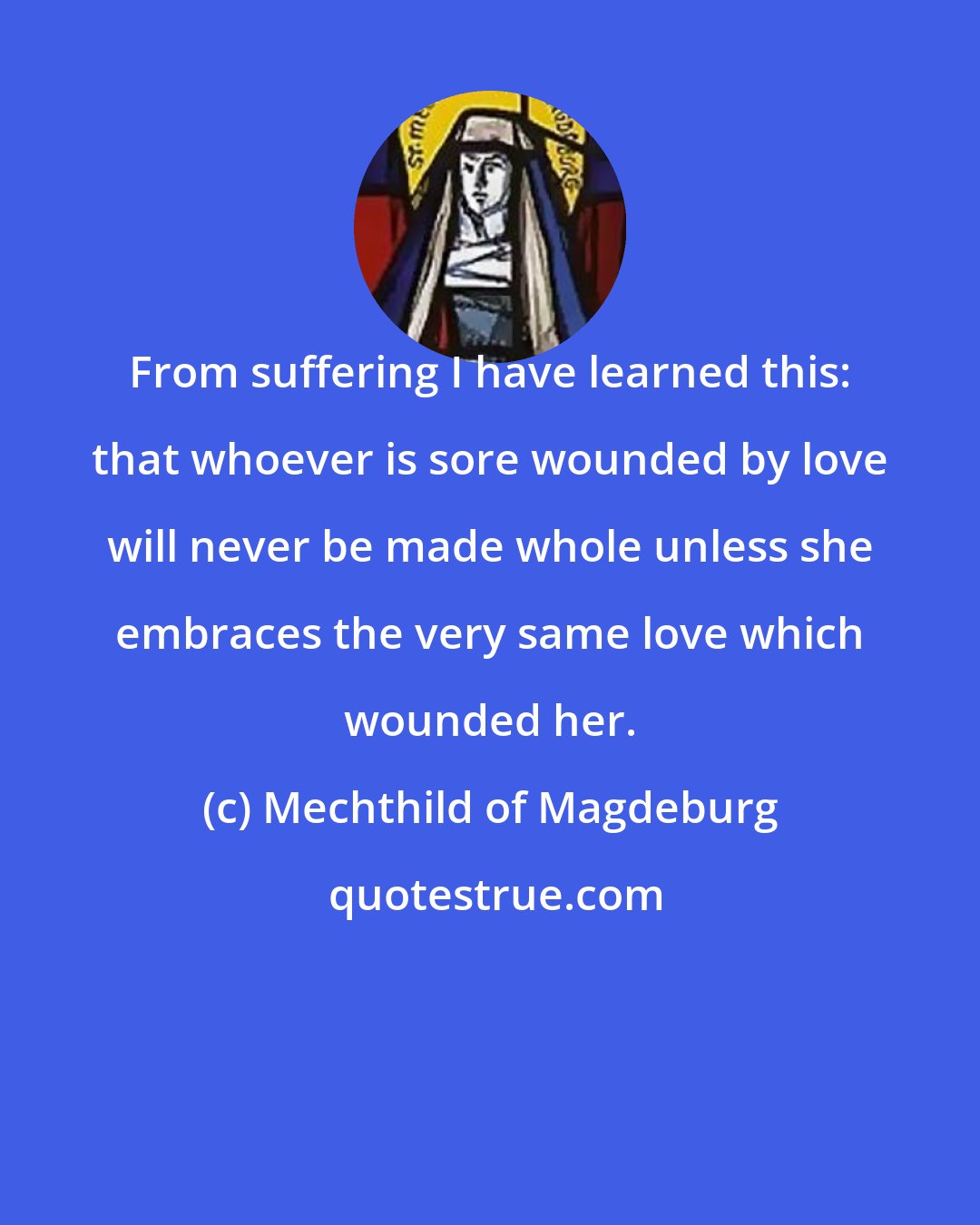 Mechthild of Magdeburg: From suffering I have learned this: that whoever is sore wounded by love will never be made whole unless she embraces the very same love which wounded her.