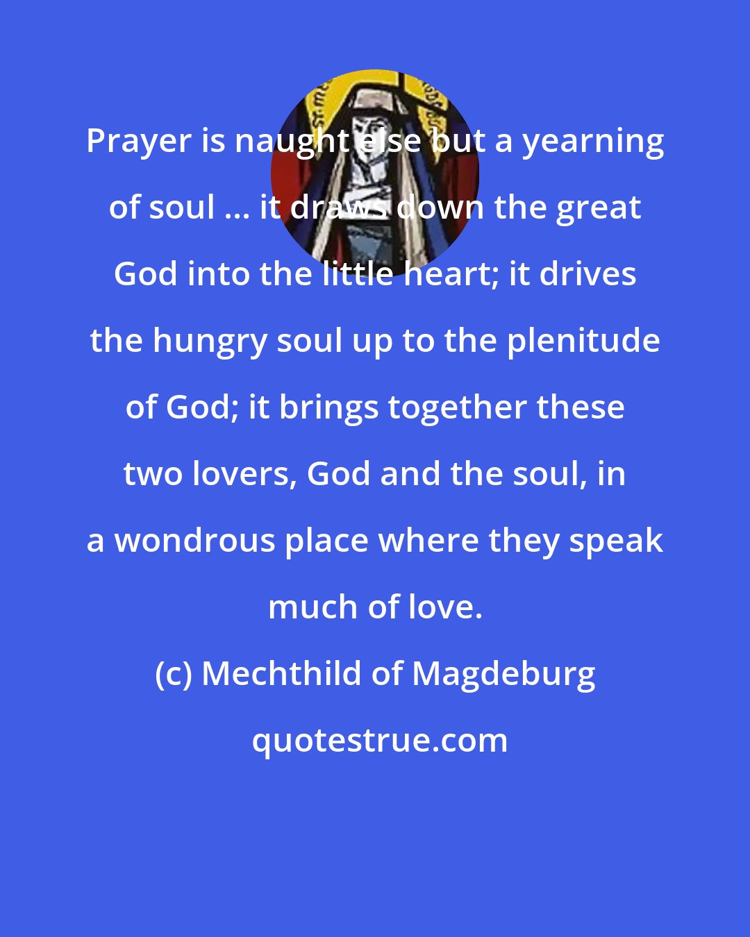 Mechthild of Magdeburg: Prayer is naught else but a yearning of soul ... it draws down the great God into the little heart; it drives the hungry soul up to the plenitude of God; it brings together these two lovers, God and the soul, in a wondrous place where they speak much of love.