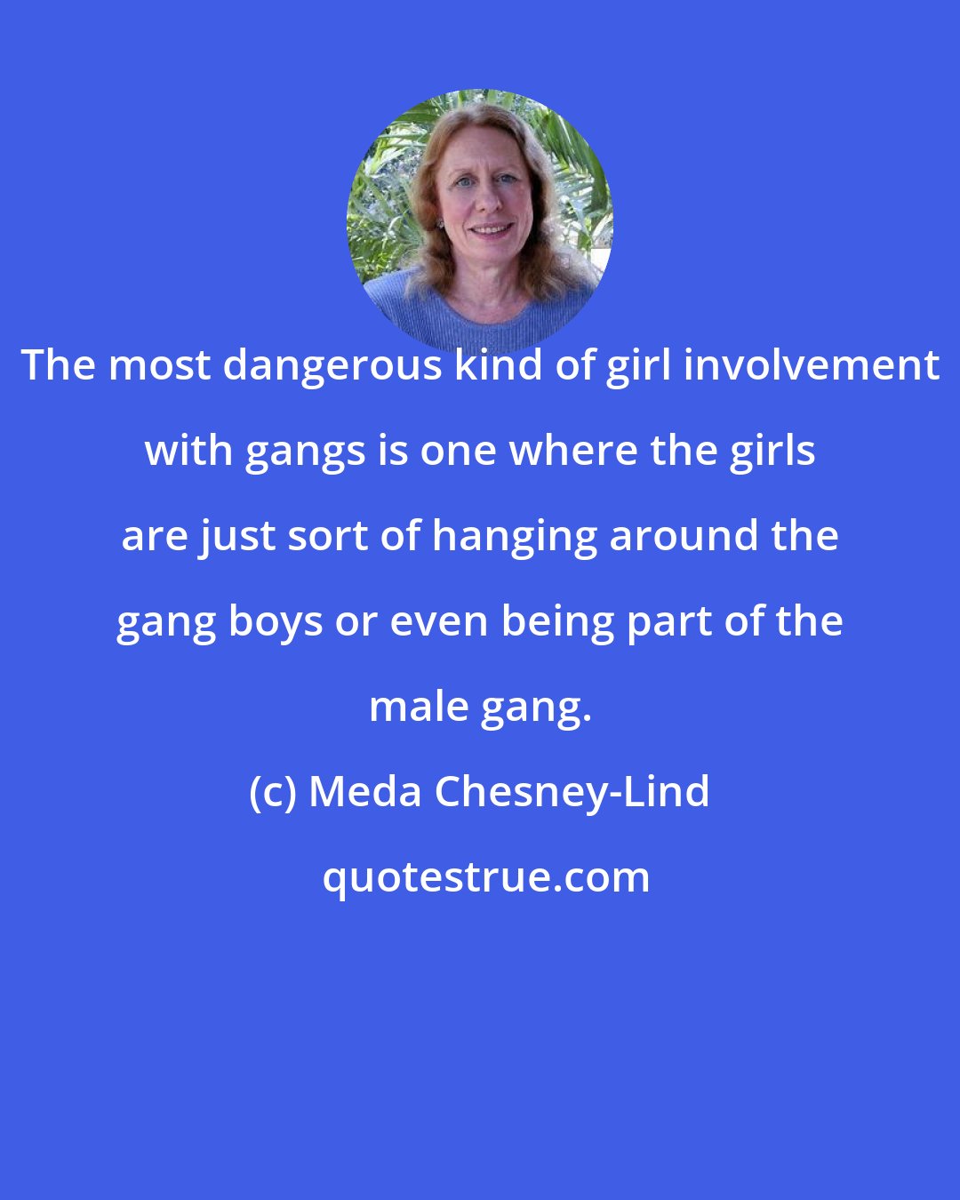 Meda Chesney-Lind: The most dangerous kind of girl involvement with gangs is one where the girls are just sort of hanging around the gang boys or even being part of the male gang.