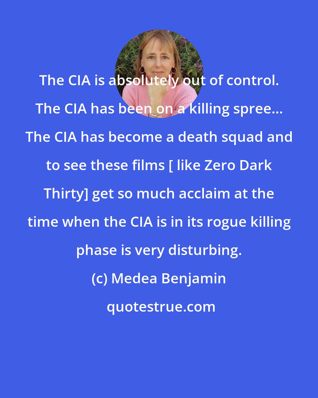 Medea Benjamin: The CIA is absolutely out of control. The CIA has been on a killing spree... The CIA has become a death squad and to see these films [ like Zero Dark Thirty] get so much acclaim at the time when the CIA is in its rogue killing phase is very disturbing.