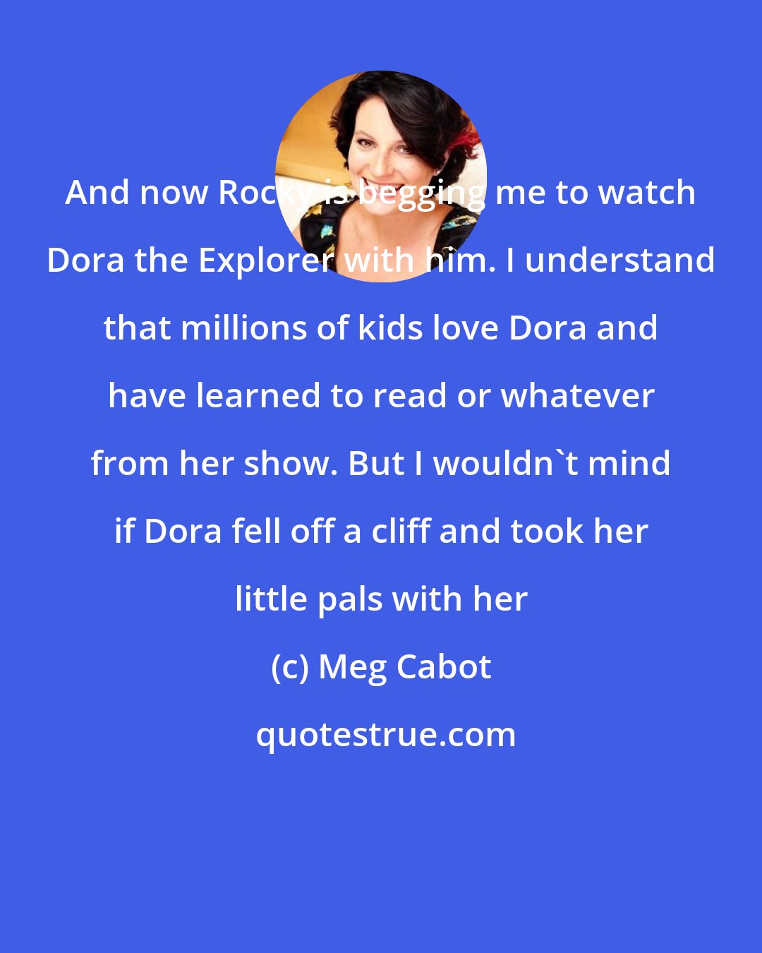 Meg Cabot: And now Rocky is begging me to watch Dora the Explorer with him. I understand that millions of kids love Dora and have learned to read or whatever from her show. But I wouldn't mind if Dora fell off a cliff and took her little pals with her