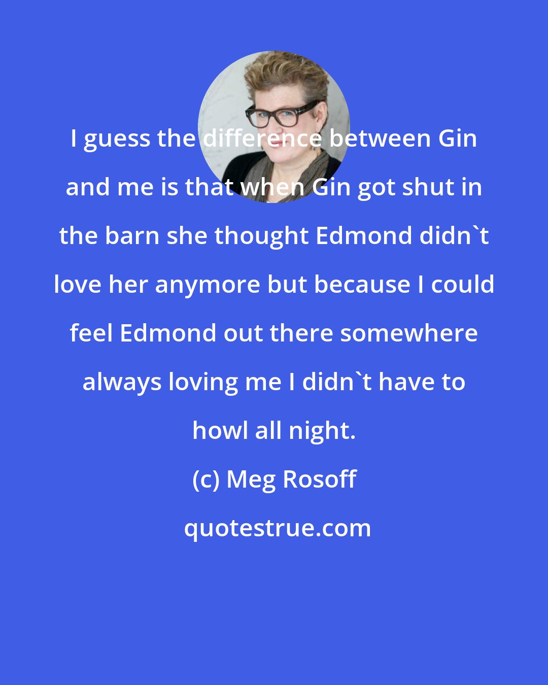 Meg Rosoff: I guess the difference between Gin and me is that when Gin got shut in the barn she thought Edmond didn't love her anymore but because I could feel Edmond out there somewhere always loving me I didn't have to howl all night.