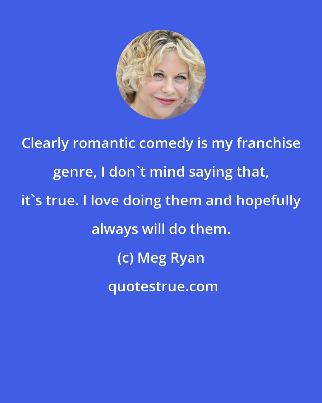 Meg Ryan: Clearly romantic comedy is my franchise genre, I don't mind saying that, it's true. I love doing them and hopefully always will do them.