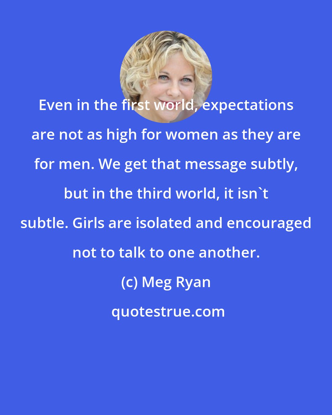 Meg Ryan: Even in the first world, expectations are not as high for women as they are for men. We get that message subtly, but in the third world, it isn't subtle. Girls are isolated and encouraged not to talk to one another.