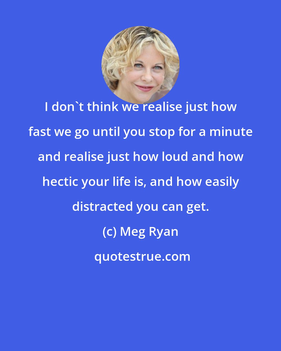 Meg Ryan: I don't think we realise just how fast we go until you stop for a minute and realise just how loud and how hectic your life is, and how easily distracted you can get.