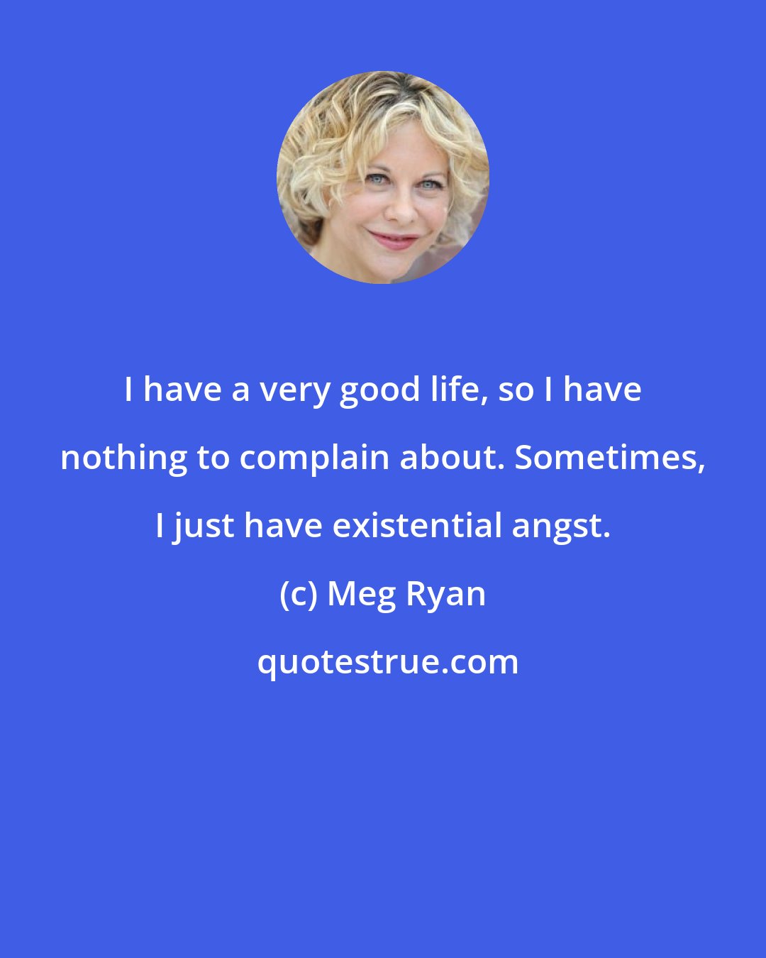 Meg Ryan: I have a very good life, so I have nothing to complain about. Sometimes, I just have existential angst.