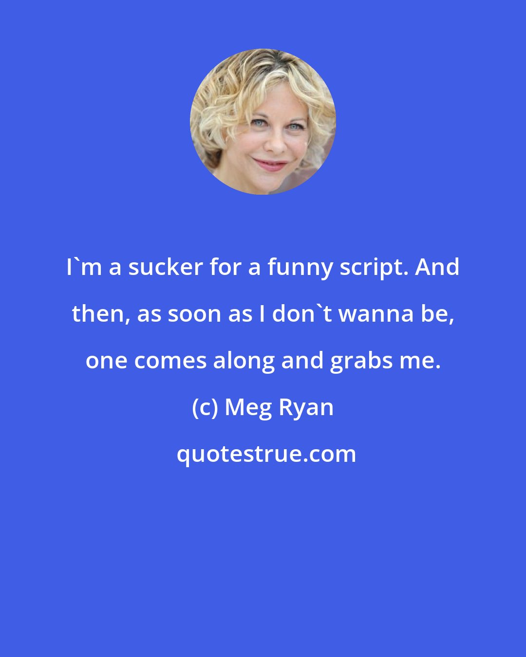 Meg Ryan: I'm a sucker for a funny script. And then, as soon as I don't wanna be, one comes along and grabs me.