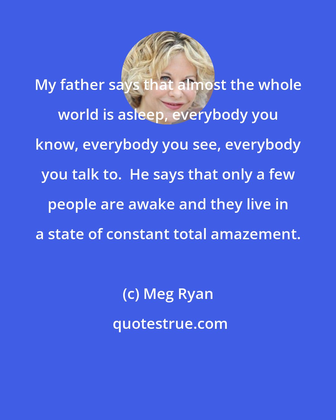 Meg Ryan: My father says that almost the whole world is asleep, everybody you know, everybody you see, everybody you talk to.  He says that only a few people are awake and they live in a state of constant total amazement.