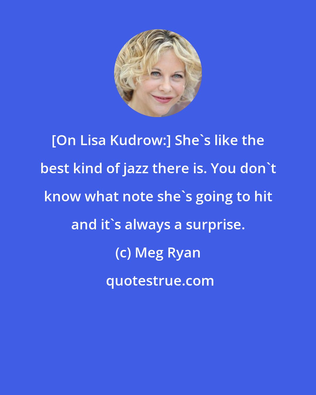 Meg Ryan: [On Lisa Kudrow:] She's like the best kind of jazz there is. You don't know what note she's going to hit and it's always a surprise.