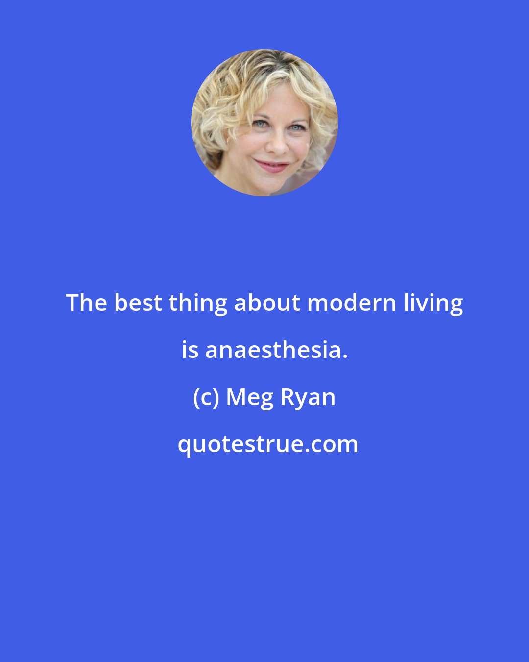 Meg Ryan: The best thing about modern living is anaesthesia.