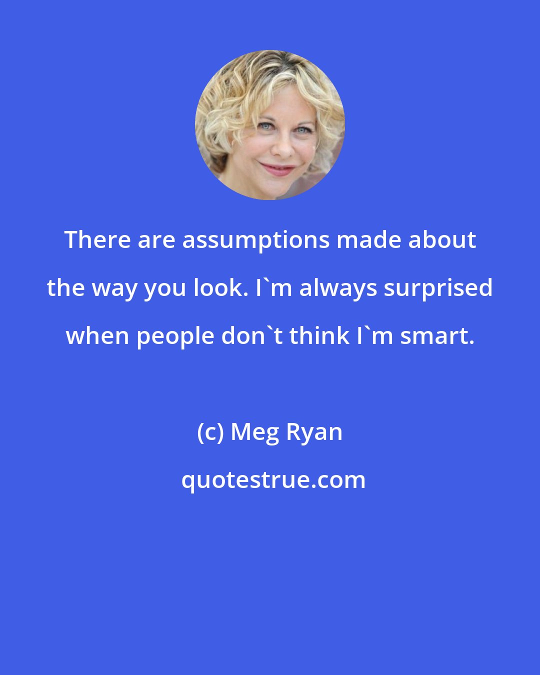 Meg Ryan: There are assumptions made about the way you look. I'm always surprised when people don't think I'm smart.