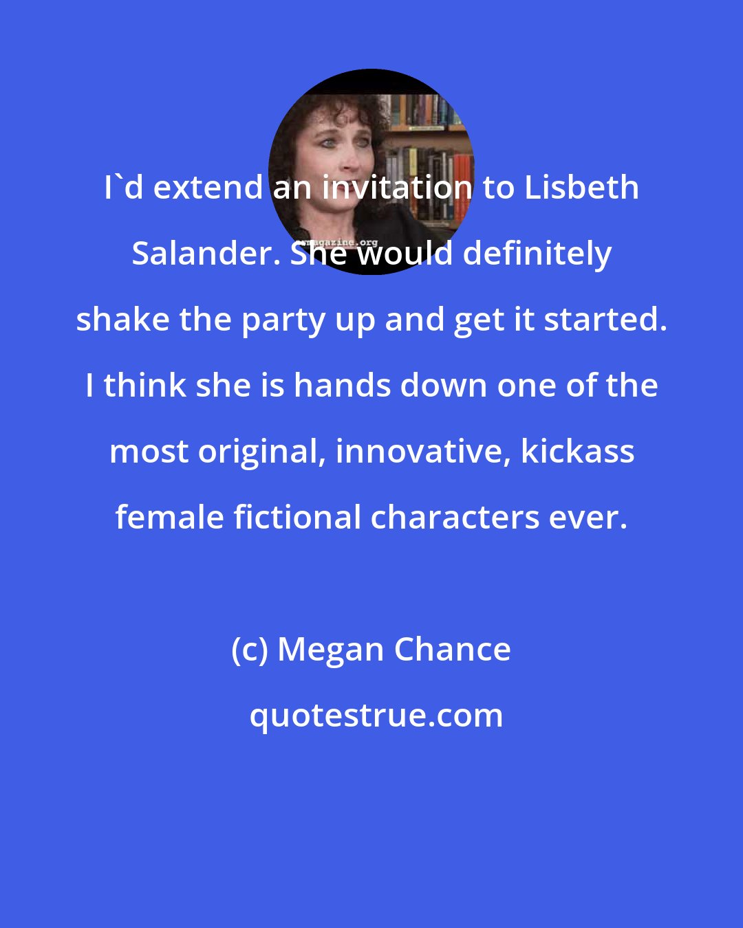 Megan Chance: I'd extend an invitation to Lisbeth Salander. She would definitely shake the party up and get it started. I think she is hands down one of the most original, innovative, kickass female fictional characters ever.