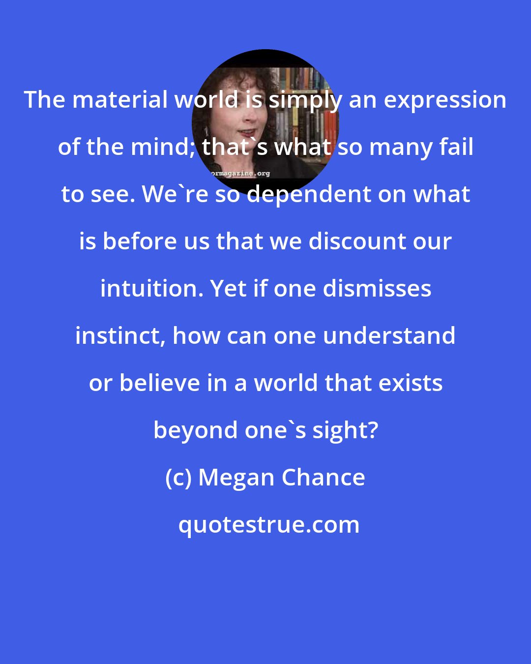 Megan Chance: The material world is simply an expression of the mind; that's what so many fail to see. We're so dependent on what is before us that we discount our intuition. Yet if one dismisses instinct, how can one understand or believe in a world that exists beyond one's sight?