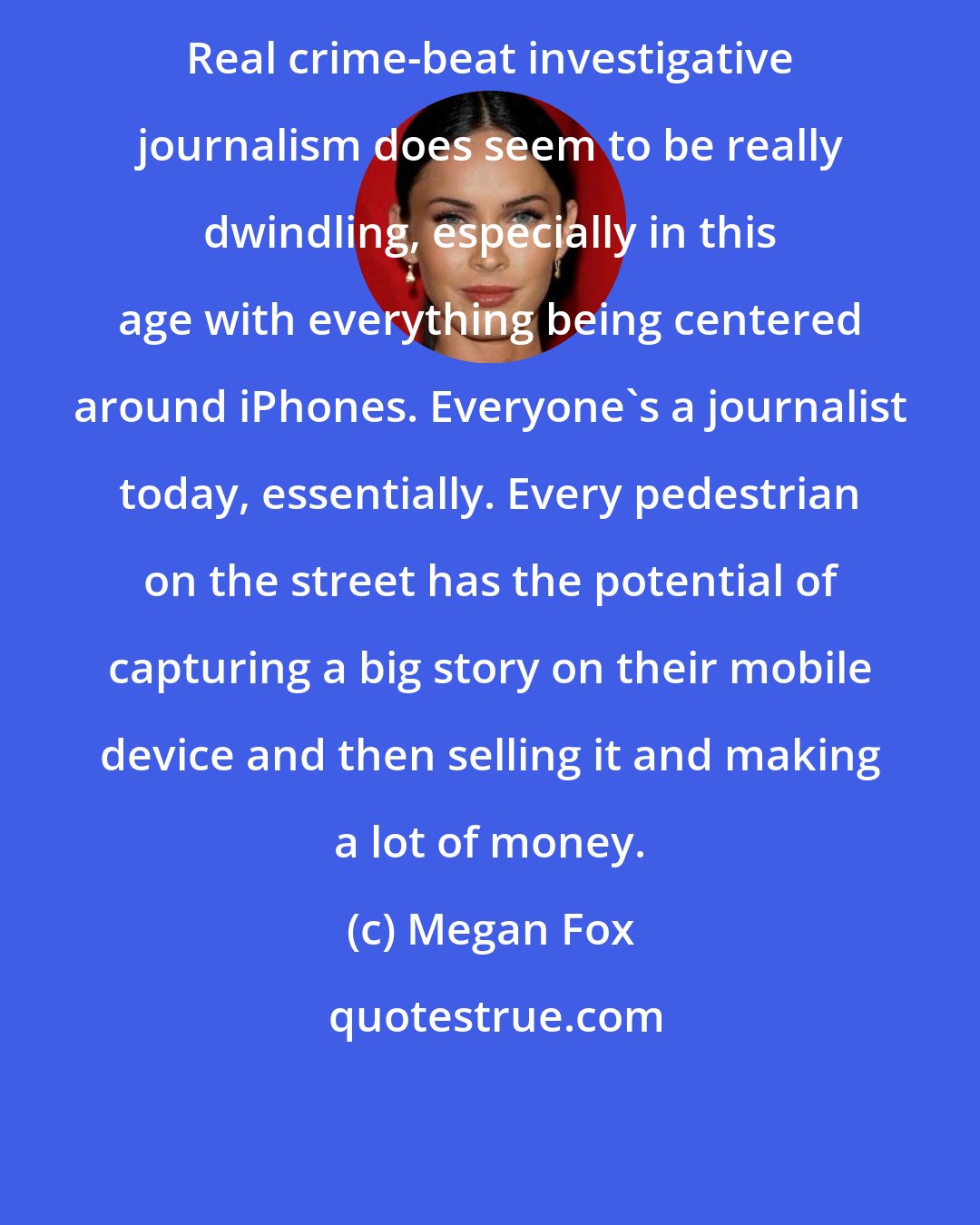 Megan Fox: Real crime-beat investigative journalism does seem to be really dwindling, especially in this age with everything being centered around iPhones. Everyone's a journalist today, essentially. Every pedestrian on the street has the potential of capturing a big story on their mobile device and then selling it and making a lot of money.