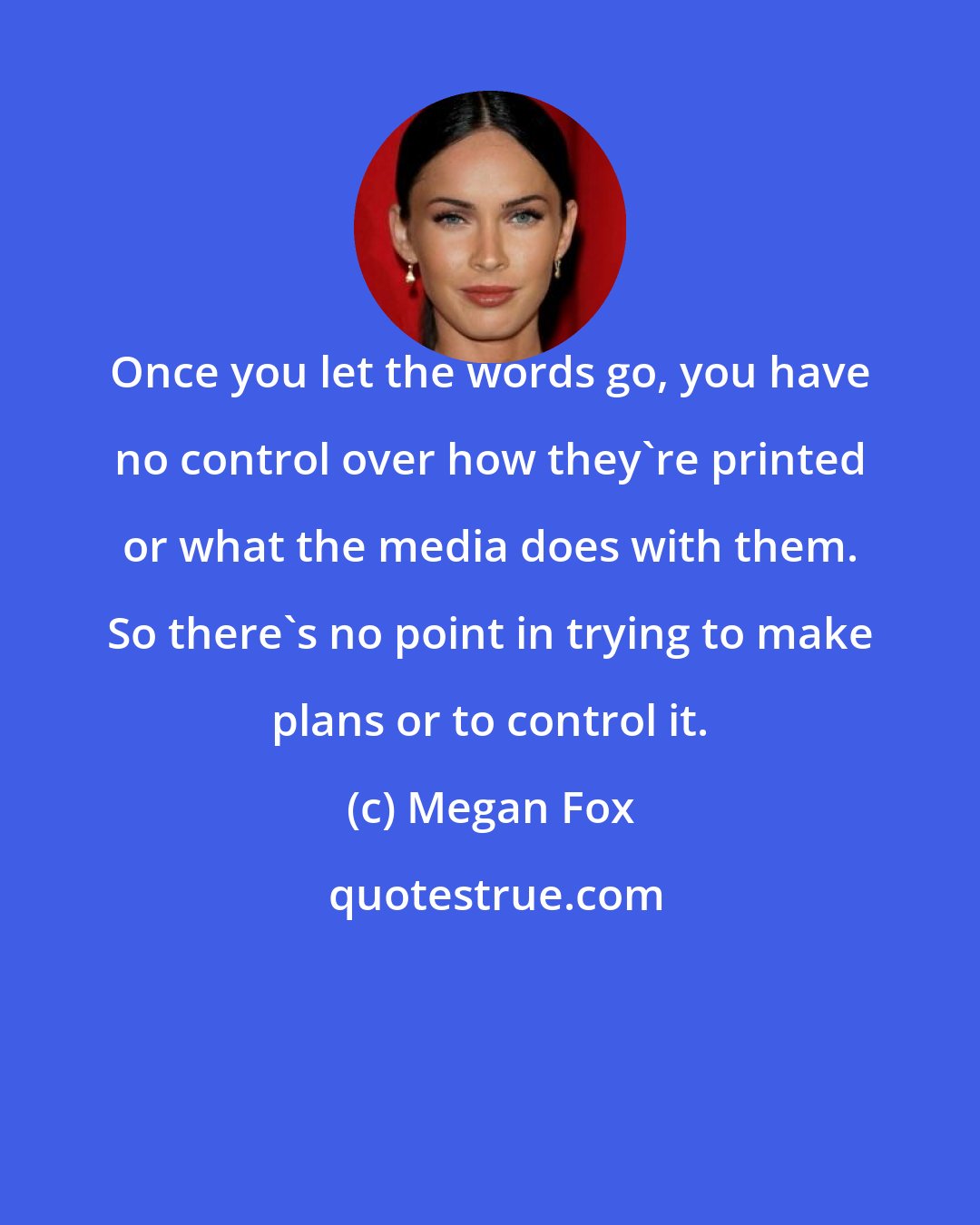 Megan Fox: Once you let the words go, you have no control over how they're printed or what the media does with them. So there's no point in trying to make plans or to control it.