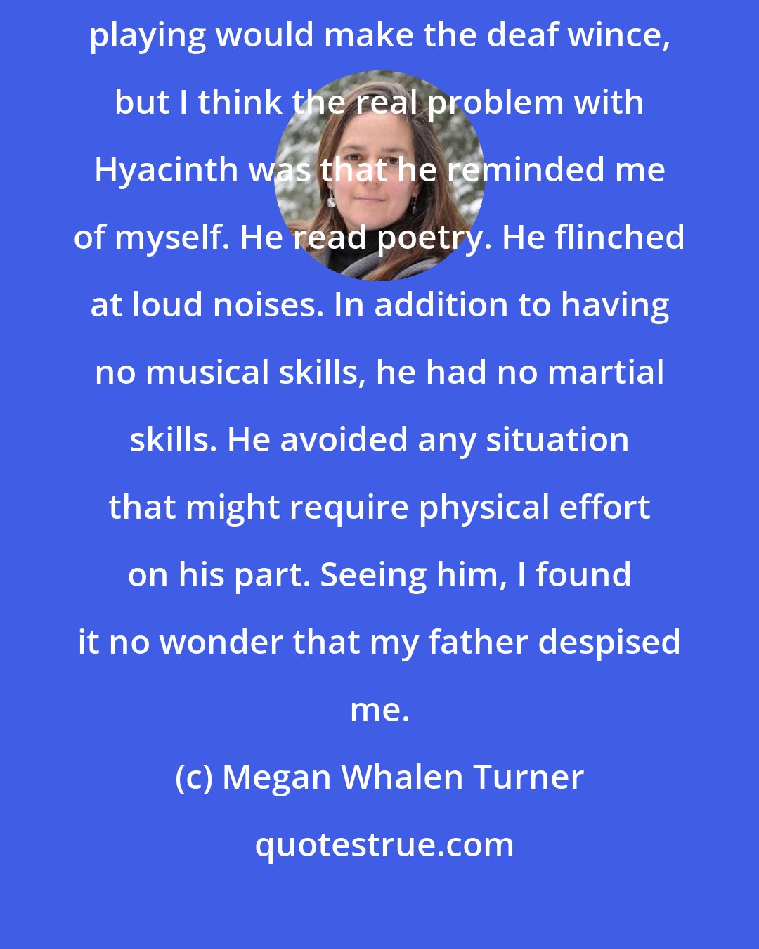 Megan Whalen Turner: Everything I said he agreed with, which was trying, and his flute playing would make the deaf wince, but I think the real problem with Hyacinth was that he reminded me of myself. He read poetry. He flinched at loud noises. In addition to having no musical skills, he had no martial skills. He avoided any situation that might require physical effort on his part. Seeing him, I found it no wonder that my father despised me.