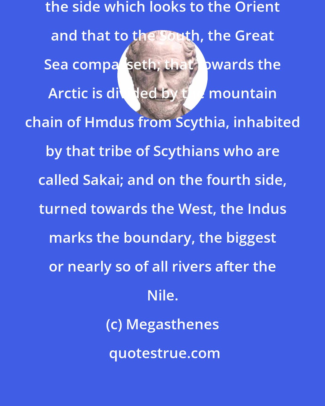Megasthenes: India then being four-sided in plan, the side which looks to the Orient and that to the South, the Great Sea compasseth; that towards the Arctic is divided by the mountain chain of Hmdus from Scythia, inhabited by that tribe of Scythians who are called Sakai; and on the fourth side, turned towards the West, the Indus marks the boundary, the biggest or nearly so of all rivers after the Nile.