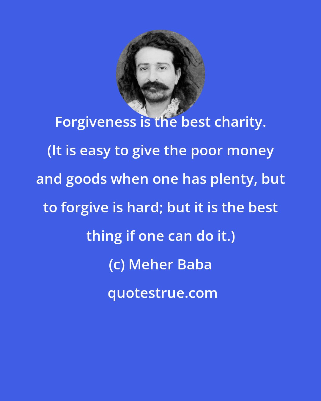 Meher Baba: Forgiveness is the best charity. (It is easy to give the poor money and goods when one has plenty, but to forgive is hard; but it is the best thing if one can do it.)