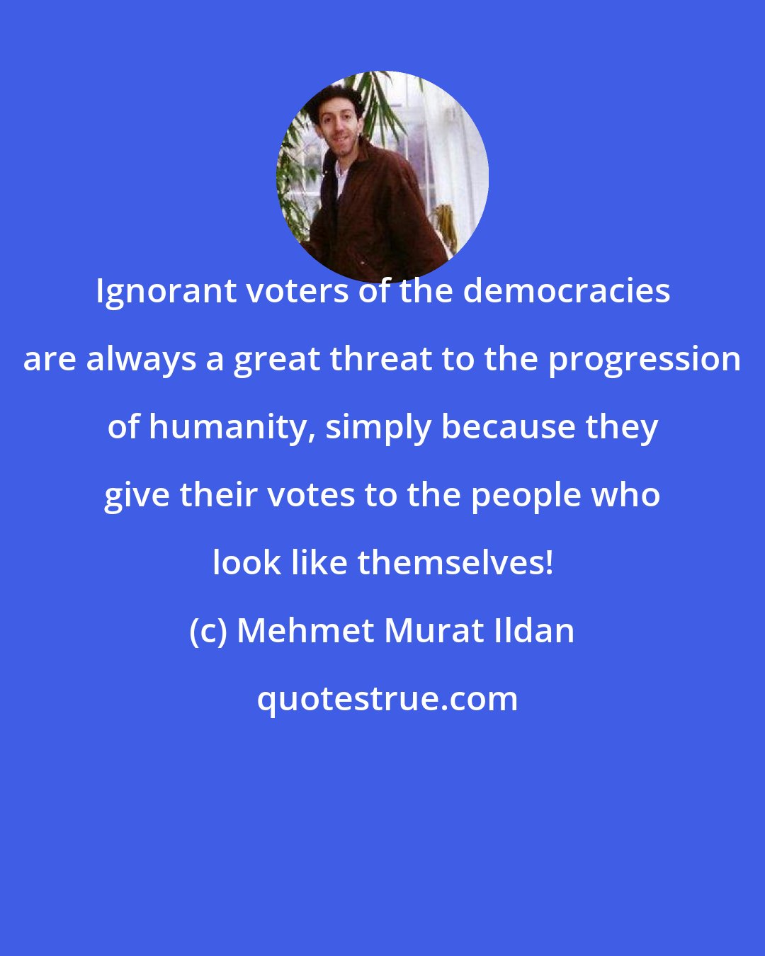 Mehmet Murat Ildan: Ignorant voters of the democracies are always a great threat to the progression of humanity, simply because they give their votes to the people who look like themselves!